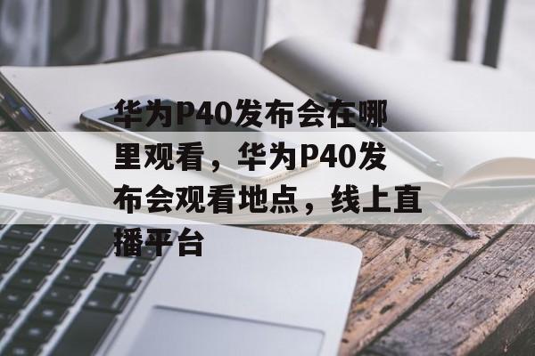 华为P40发布会在哪里观看，华为P40发布会观看地点，线上直播平台，华为P40发布会观看地点，线上直播平台