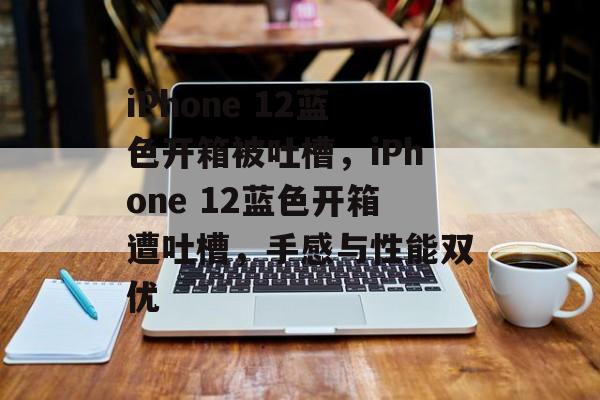 iPhone 12蓝色开箱被吐槽，iPhone 12蓝色开箱遭吐槽，手感与性能双优