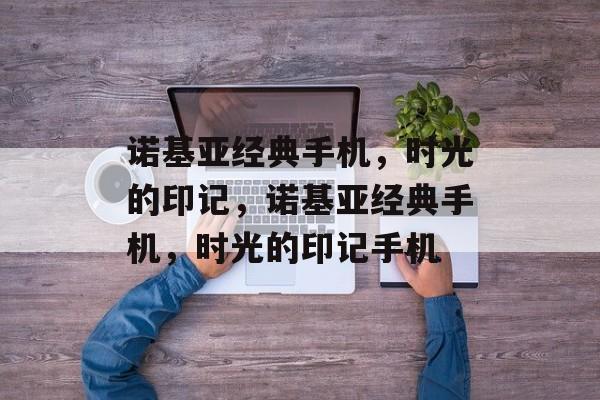 诺基亚经典手机，时光的印记，诺基亚经典手机，时光的印记手机，诺基亚经典手机，时光的印记