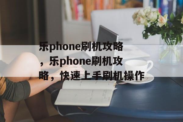 乐phone刷机攻略，乐phone刷机攻略，快速上手刷机操作，乐Phone刷机快速上手攻略