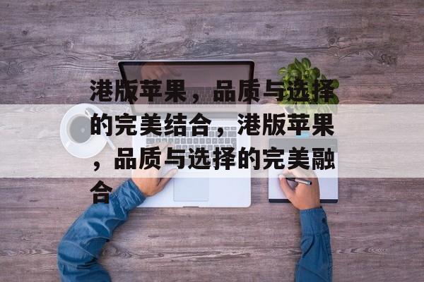 港版苹果，品质与选择的完美结合，港版苹果，品质与选择的完美融合