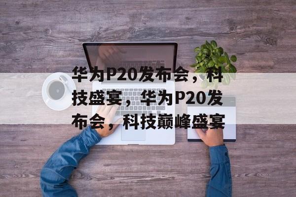 华为P20发布会，科技盛宴，华为P20发布会，科技巅峰盛宴