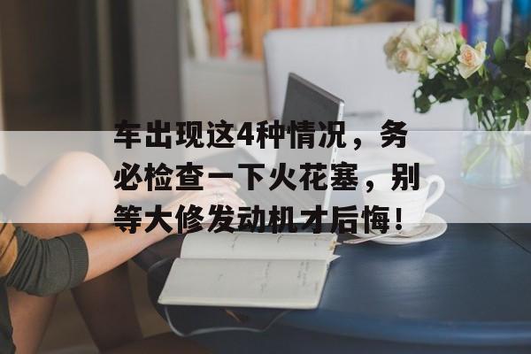 车出现这4种情况，务必检查一下火花塞，别等大修发动机才后悔！