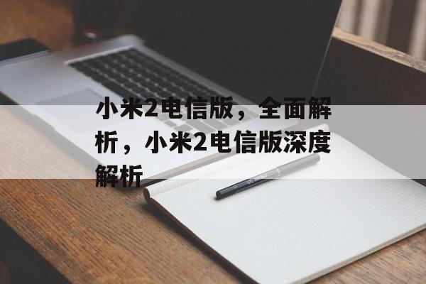 小米2电信版，全面解析，小米2电信版深度解析，小米2电信版深度解析，全面解读电信版优势与特色