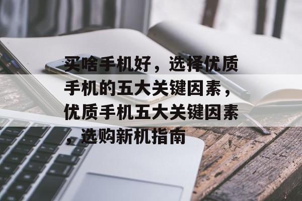 买啥手机好，选择优质手机的五大关键因素，优质手机五大关键因素，选购新机指南