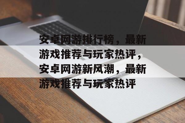 安卓网游排行榜，最新游戏推荐与玩家热评，安卓网游新风潮，最新游戏推荐与玩家热评