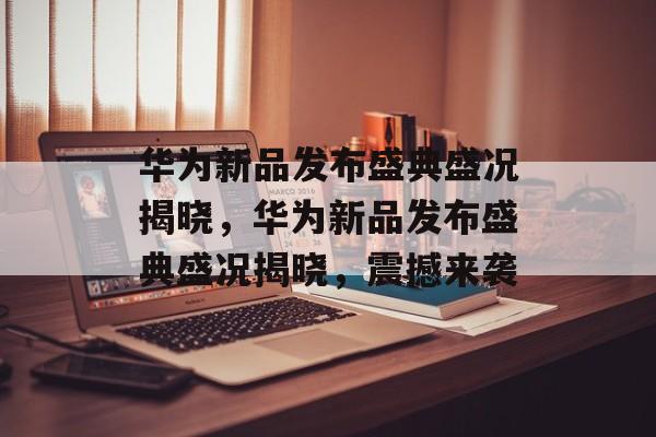 华为新品发布盛典盛况揭晓，华为新品发布盛典盛况揭晓，震撼来袭