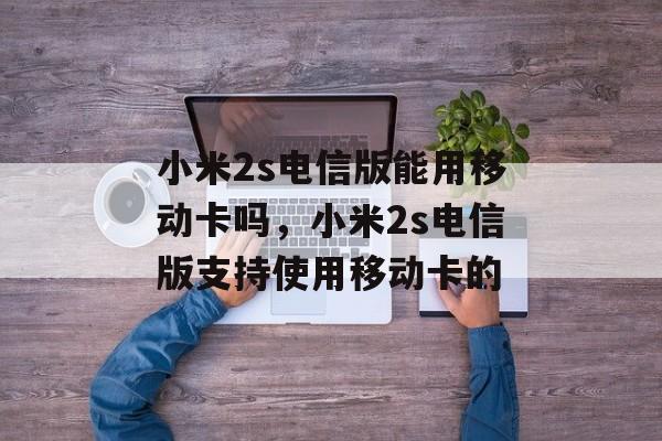 小米2s电信版能用移动卡吗，小米2s电信版支持使用移动卡的，小米2s电信版支持使用移动卡