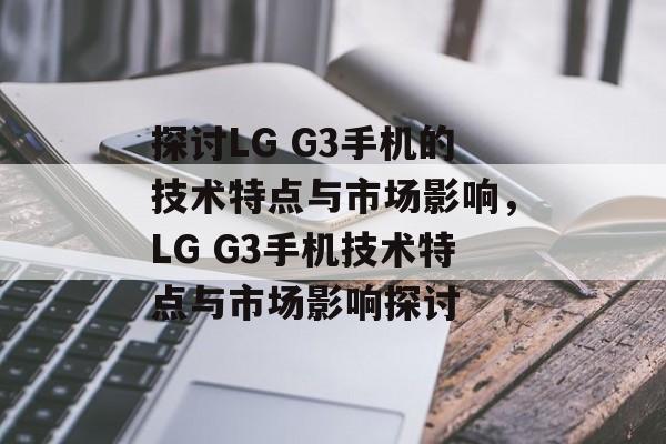 探讨LG G3手机的技术特点与市场影响，LG G3手机技术特点与市场影响探讨