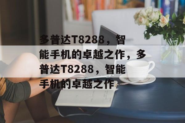 多普达T8288，智能手机的卓越之作，多普达T8288，智能手机的卓越之作，多普达T8288，智能手机的未来之作