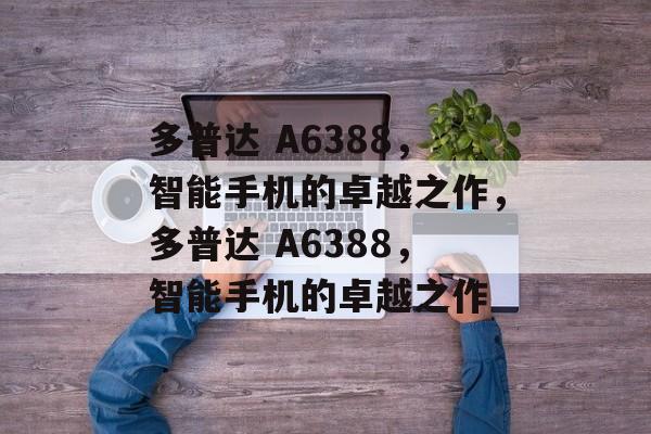 多普达 A6388，智能手机的卓越之作，多普达 A6388，智能手机的卓越之作