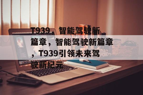 T939，智能驾驶新篇章，智能驾驶新篇章，T939引领未来驾驶新纪元