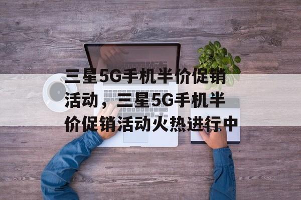 三星5G手机半价促销活动，三星5G手机半价促销活动火热进行中，三星5G手机半价促销活动火热开启
