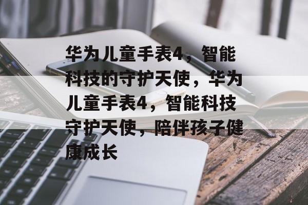 华为儿童手表4，智能科技的守护天使，华为儿童手表4，智能科技守护天使，陪伴孩子健康成长