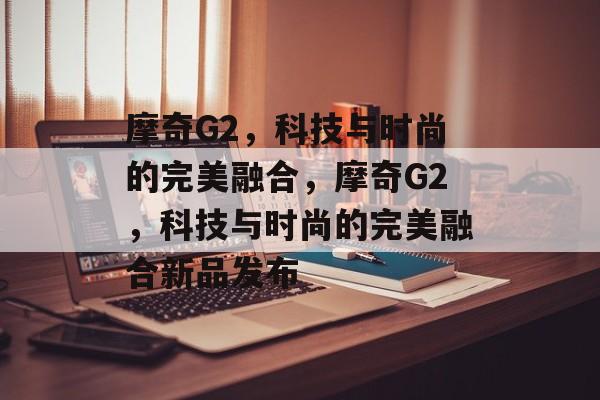摩奇G2，科技与时尚的完美融合，摩奇G2，科技与时尚的完美融合新品发布