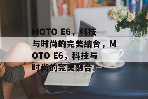 MOTO E6，科技与时尚的完美结合，MOTO E6，科技与时尚的完美融合