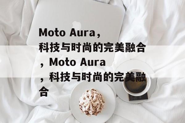 Moto Aura，科技与时尚的完美融合，Moto Aura，科技与时尚的完美融合