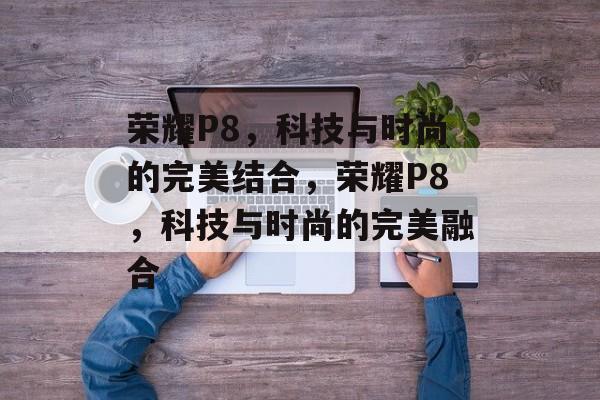 荣耀P8，科技与时尚的完美结合，荣耀P8，科技与时尚的完美融合