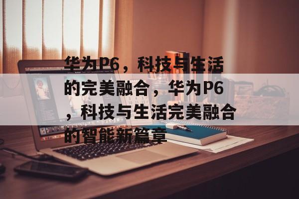 华为P6，科技与生活的完美融合，华为P6，科技与生活完美融合的智能新篇章