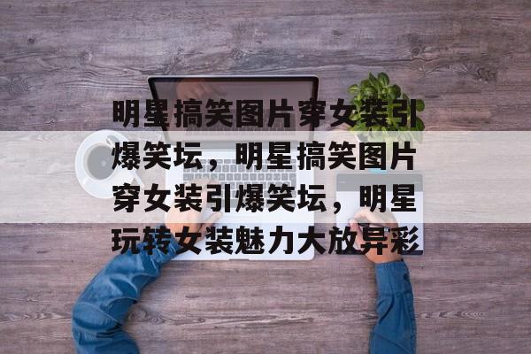 明星搞笑图片穿女装引爆笑坛，明星搞笑图片穿女装引爆笑坛，明星玩转女装魅力大放异彩