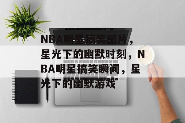 NBA明星搞笑图片，星光下的幽默时刻，NBA明星搞笑瞬间，星光下的幽默游戏