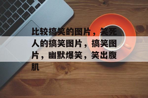 比较搞笑的图片，笑死人的搞笑图片，搞笑图片，幽默爆笑，笑出腹肌，搞笑图片大赏，笑死人不偿命的搞笑图片，让你笑出腹肌