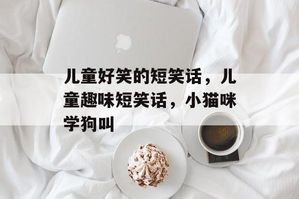儿童好笑的短笑话，儿童趣味短笑话，小猫咪学狗叫，小猫咪学狗叫的趣味笑话