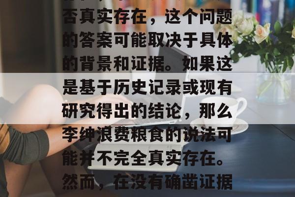 李绅浪费粮食是否真实存在，李绅浪费粮食是否真实存在，这个问题的答案可能取决于具体的背景和证据。如果这是基于历史记录或现有研究得出的结论，那么李绅浪费粮食的说法可能并不完全真实存在。然而，在没有确凿证据的情况下，我们不能轻易下结论。