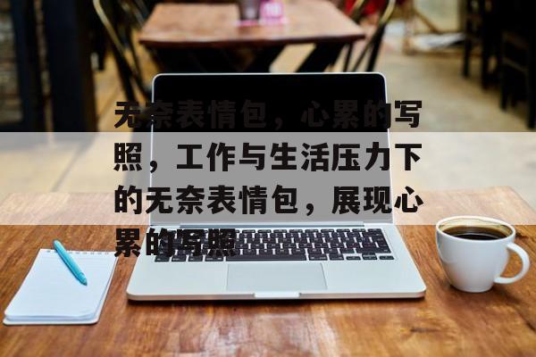 无奈表情包，心累的写照，工作与生活压力下的无奈表情包，展现心累的写照，工作与生活压力下的无奈表情包，展现心累的写照