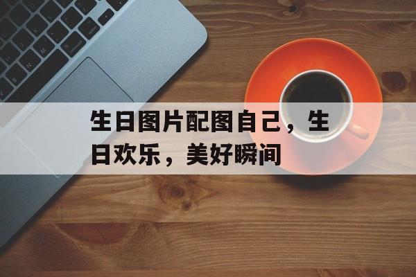 生日图片配图自己，生日欢乐，美好瞬间，生日欢乐美好瞬间图片配图
