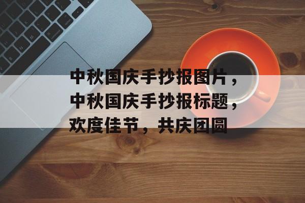 中秋国庆手抄报图片，中秋国庆手抄报标题，欢度佳节，共庆团圆，中秋国庆手抄报标题，欢度佳节，共庆团圆 —— 中秋国庆主题画报