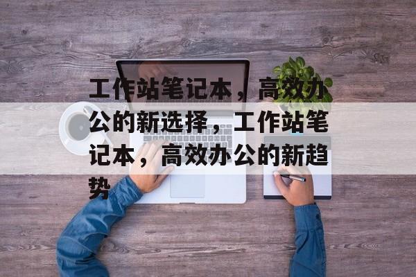 工作站笔记本，高效办公的新选择，工作站笔记本，高效办公的新趋势，工作站笔记本引领高效办公新趋势