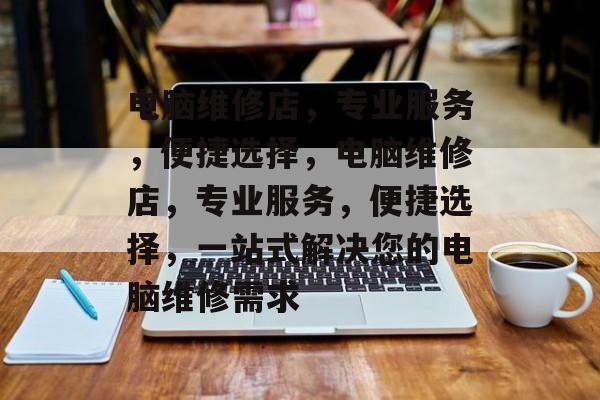 电脑维修店，专业服务，便捷选择，电脑维修店，专业服务，便捷选择，一站式解决您的电脑维修需求，电脑维修店一站式解决您的电脑维修需求
