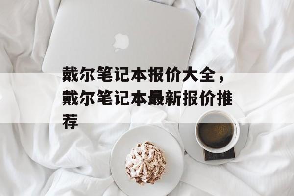 戴尔笔记本报价大全，戴尔笔记本最新报价推荐，戴尔笔记本最新报价推荐，精选热门机型价格一览