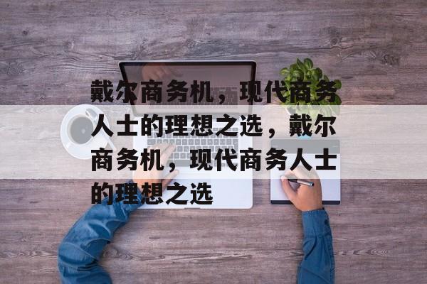 戴尔商务机，现代商务人士的理想之选，戴尔商务机，现代商务人士的理想之选