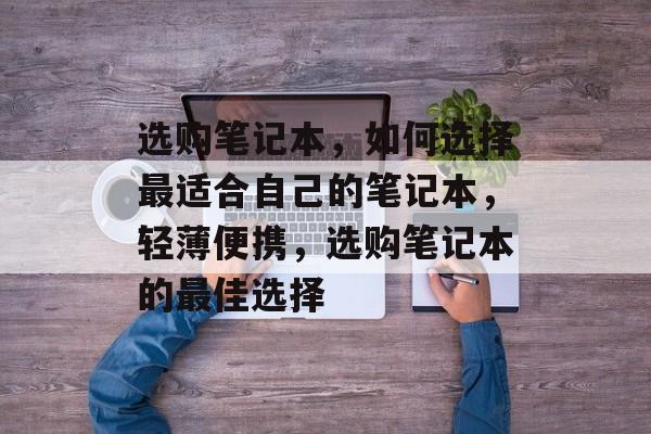 选购笔记本，如何选择最适合自己的笔记本，轻薄便携，选购笔记本的最佳选择