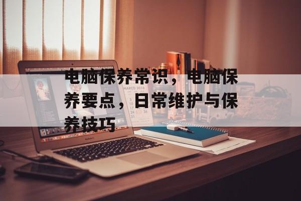 电脑保养常识，电脑保养要点，日常维护与保养技巧，电脑保养要点，日常维护与保养技巧