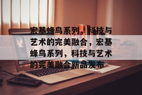 宏基蜂鸟系列，科技与艺术的完美融合，宏基蜂鸟系列，科技与艺术的完美融合新品发布