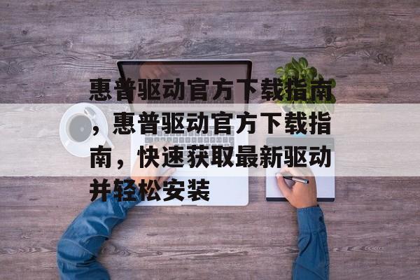 惠普驱动官方下载指南，惠普驱动官方下载指南，快速获取最新驱动并轻松安装，惠普驱动官方下载指南，快速获取最新驱动并轻松安装