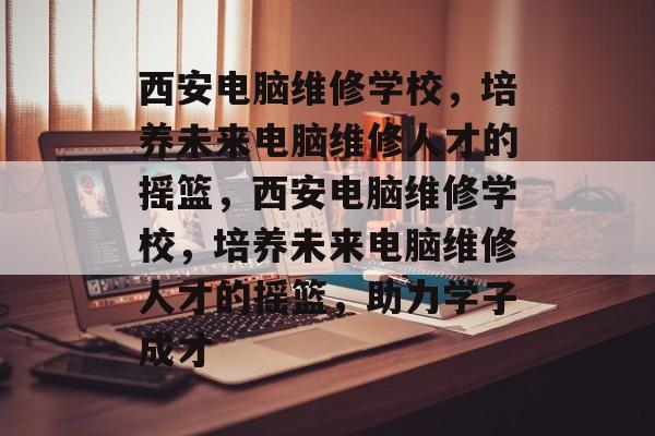 西安电脑维修学校，培养未来电脑维修人才的摇篮，西安电脑维修学校，培养未来电脑维修人才的摇篮，助力学子成才