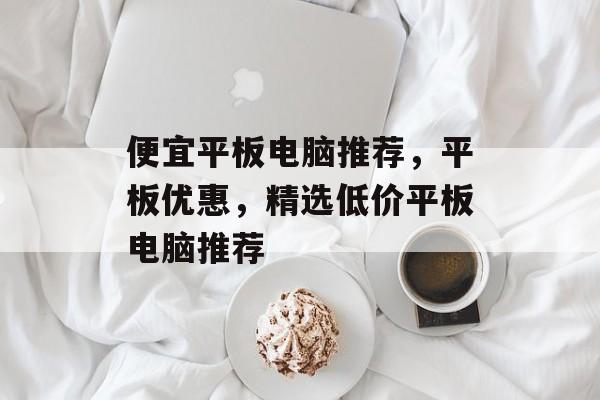 便宜平板电脑推荐，平板优惠，精选低价平板电脑推荐