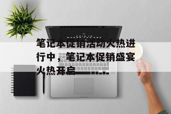 笔记本促销活动火热进行中，笔记本促销盛宴火热开启