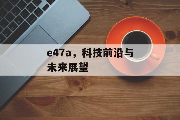 e47a，科技前沿与未来展望