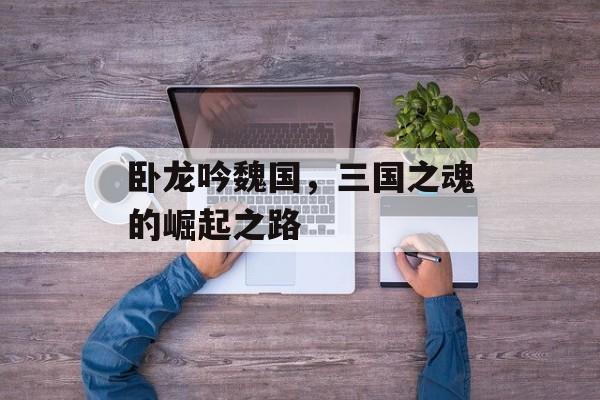卧龙吟魏国，三国之魂的崛起之路