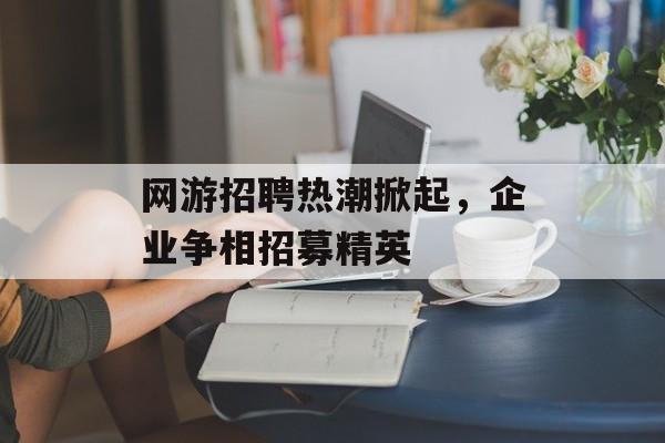 网游招聘热潮掀起，企业争相招募精英