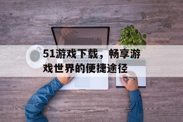 51游戏下载，畅享游戏世界的便捷途径