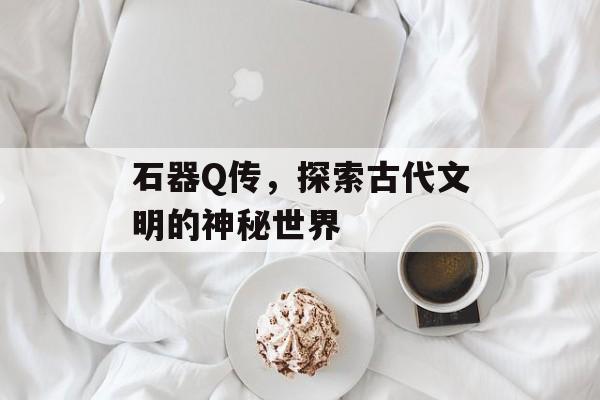 石器Q传，探索古代文明的神秘世界