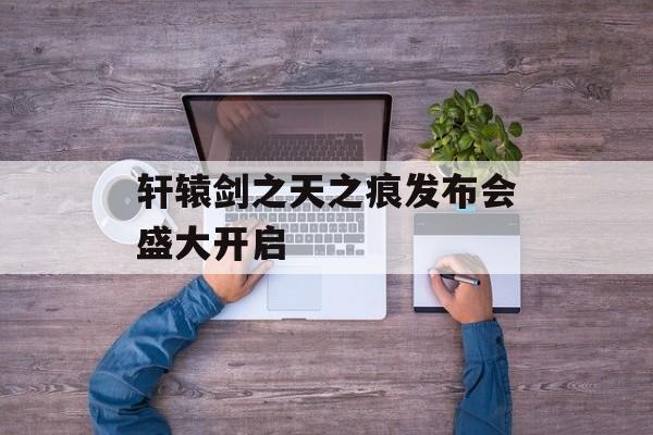 轩辕剑之天之痕发布会盛大开启