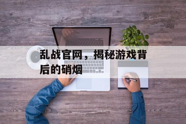 乱战官网，揭秘游戏背后的硝烟