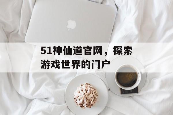 51神仙道官网，探索游戏世界的门户